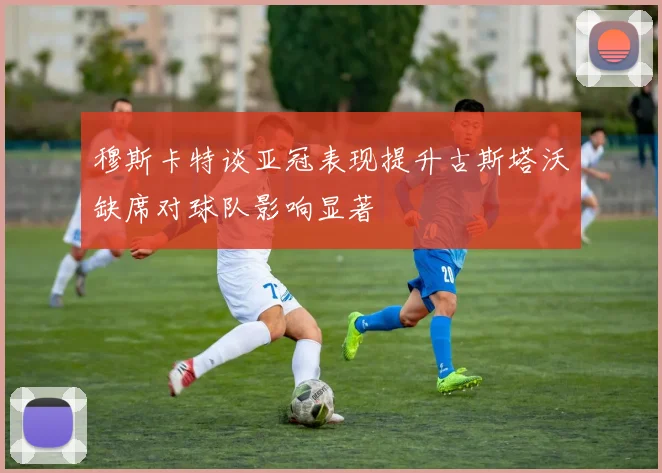 穆斯卡特谈亚冠表现提升古斯塔沃缺席对球队影响显著