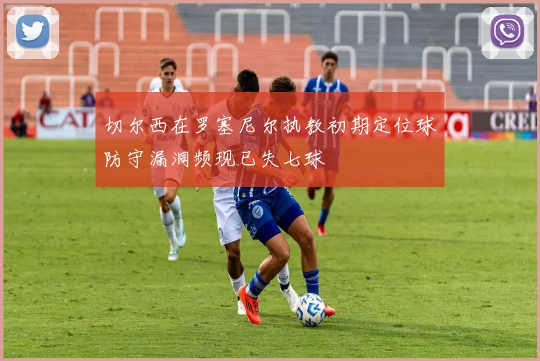 切尔西在罗塞尼尔执教初期定位球防守漏洞频现已失七球