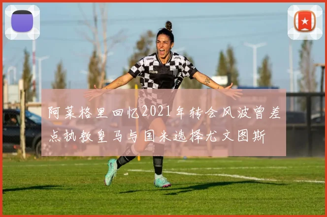 阿莱格里回忆2021年转会风波曾差点执教皇马与国米选择尤文图斯