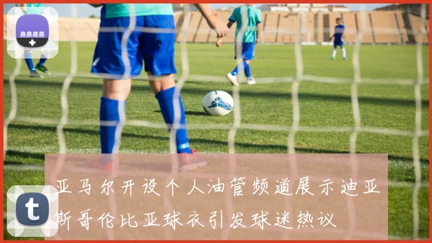 亚马尔开设个人油管频道展示迪亚斯哥伦比亚球衣引发球迷热议