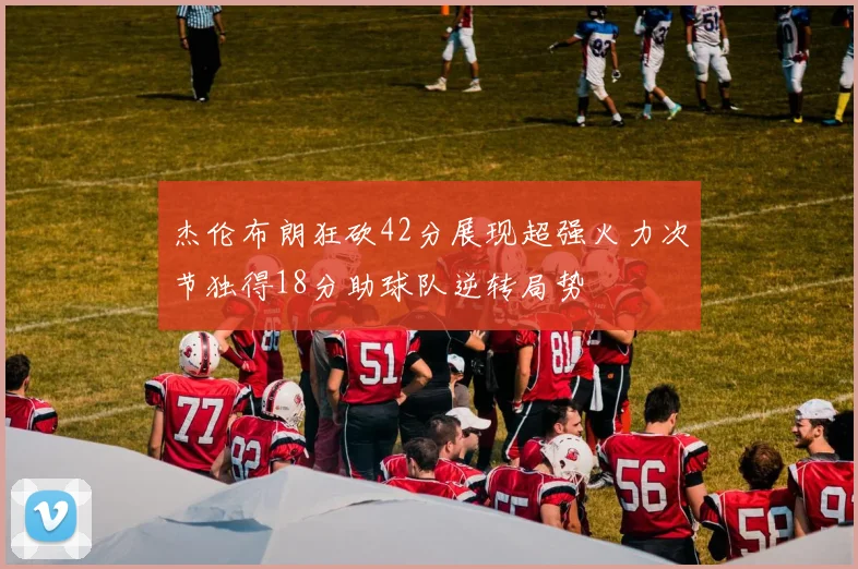 杰伦布朗狂砍42分展现超强火力次节独得18分助球队逆转局势