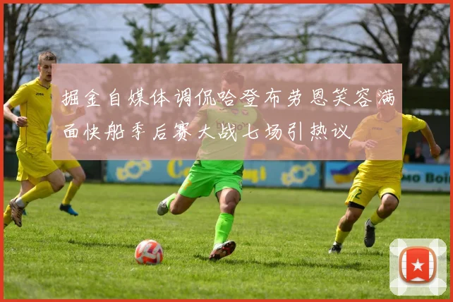 掘金自媒体调侃哈登布劳恩笑容满面快船季后赛大战七场引热议