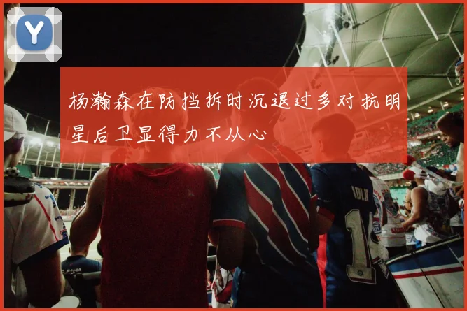 杨瀚森在防挡拆时沉退过多对抗明星后卫显得力不从心