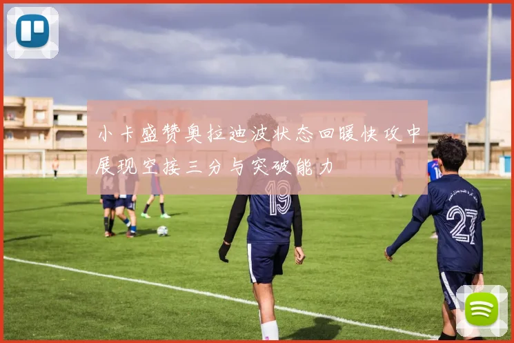 小卡盛赞奥拉迪波状态回暖快攻中展现空接三分与突破能力