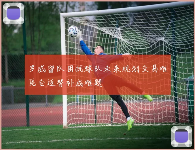 罗威留队困扰球队未来规划交易难觅合适替补成难题