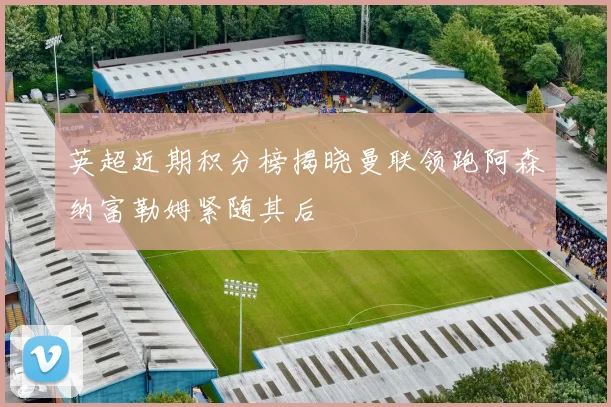 英超近期积分榜揭晓曼联领跑阿森纳富勒姆紧随其后