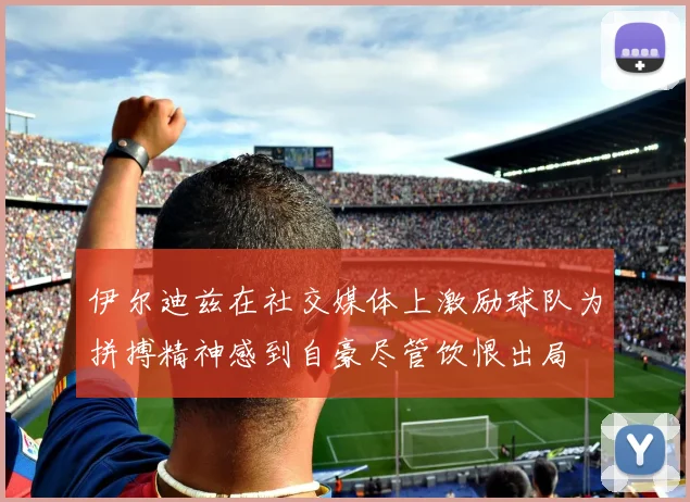伊尔迪兹在社交媒体上激励球队为拼搏精神感到自豪尽管饮恨出局