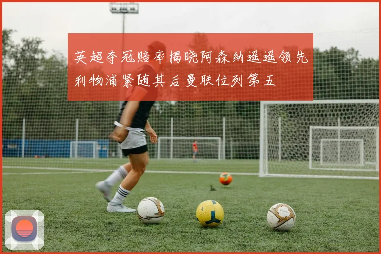 英超夺冠赔率揭晓阿森纳遥遥领先利物浦紧随其后曼联位列第五