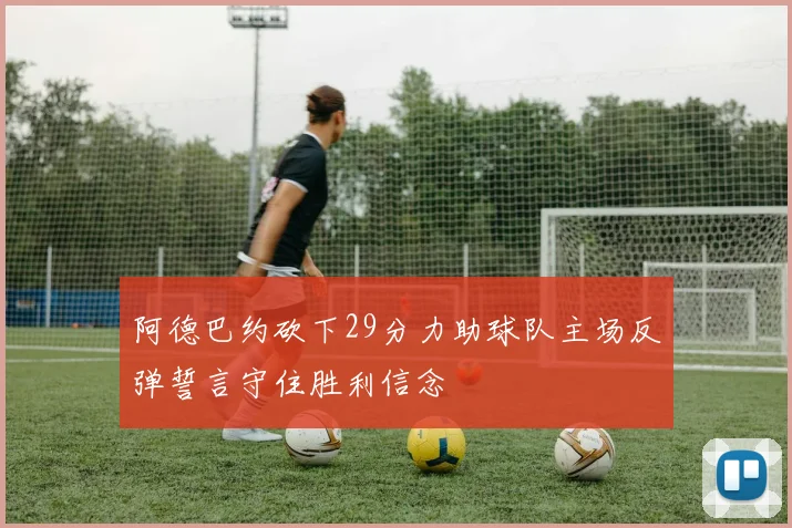 阿德巴约砍下29分力助球队主场反弹誓言守住胜利信念