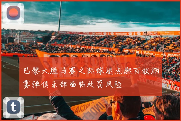 巴黎大胜马赛之际球迷点燃百枚烟雾弹俱乐部面临处罚风险