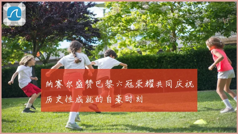 纳赛尔盛赞巴黎六冠荣耀共同庆祝历史性成就的自豪时刻