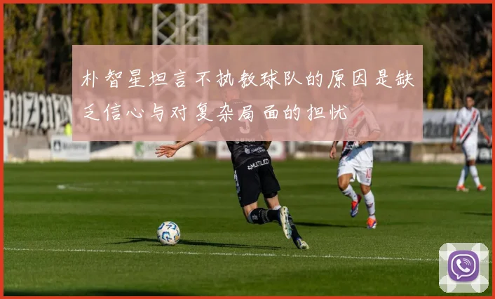 朴智星坦言不执教球队的原因是缺乏信心与对复杂局面的担忧