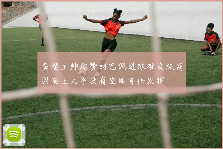 黄潜主帅称赞姆巴佩进球难度极高因场上几乎没有空间可供发挥