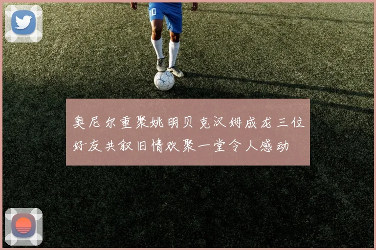 奥尼尔重聚姚明贝克汉姆成龙三位好友共叙旧情欢聚一堂令人感动
