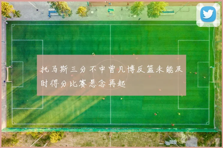 托马斯三分不中曾凡博反篮未能及时得分比赛悬念再起