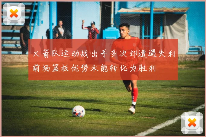 火箭队运动战出手多次却遭遇失利前场篮板优势未能转化为胜利