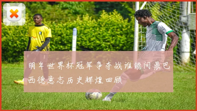 明年世界杯冠军争夺战谁能问鼎巴西德意志历史辉煌回顾