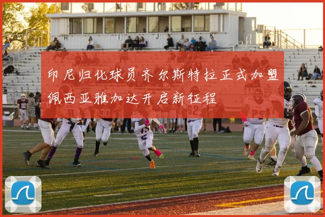 印尼归化球员齐尔斯特拉正式加盟佩西亚雅加达开启新征程