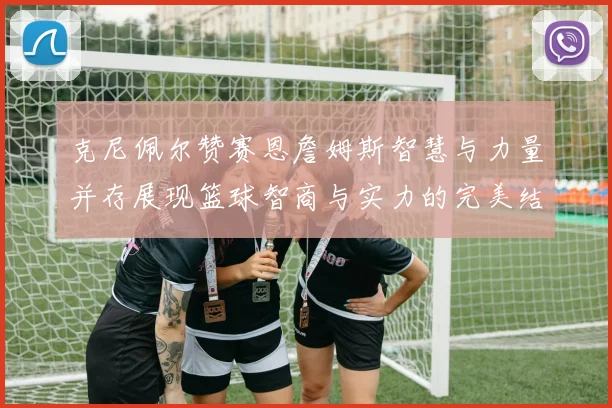 克尼佩尔赞赛恩詹姆斯智慧与力量并存展现篮球智商与实力的完美结合