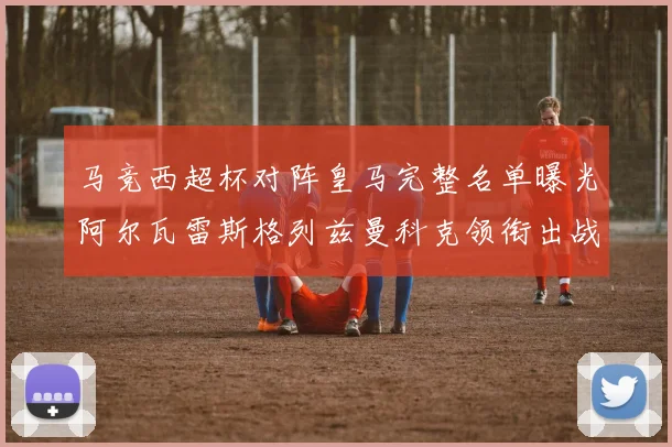 马竞西超杯对阵皇马完整名单曝光阿尔瓦雷斯格列兹曼科克领衔出战