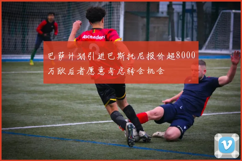 巴萨计划引进巴斯托尼报价超8000万欧后者愿意考虑转会机会