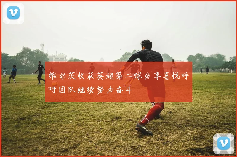 维尔茨收获英超第二球分享喜悦呼吁团队继续努力奋斗