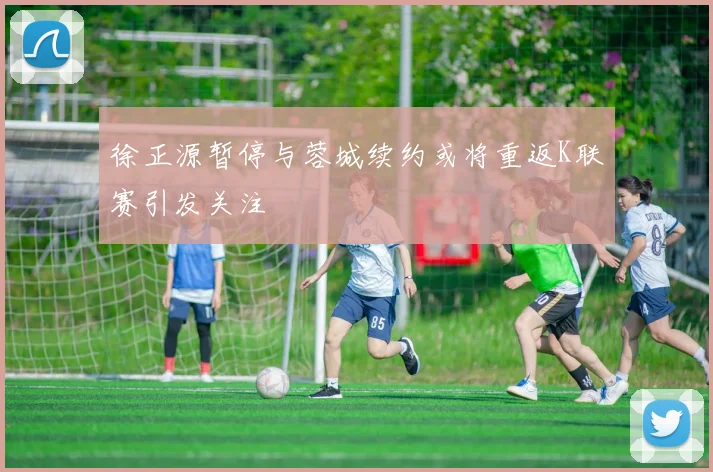 徐正源暂停与蓉城续约或将重返K联赛引发关注