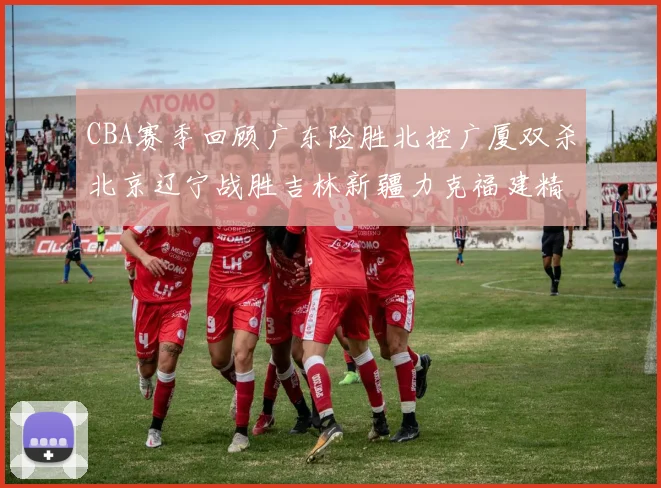 CBA赛季回顾广东险胜北控广厦双杀北京辽宁战胜吉林新疆力克福建精彩纷呈