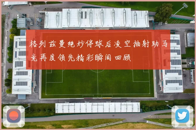 格列兹曼绝妙停球后凌空抽射助马竞再度领先精彩瞬间回顾