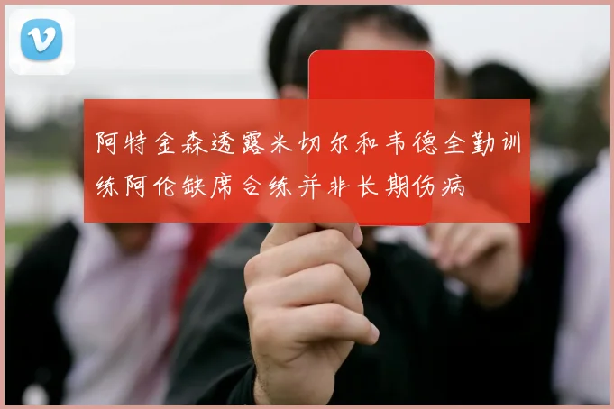 阿特金森透露米切尔和韦德全勤训练阿伦缺席合练并非长期伤病