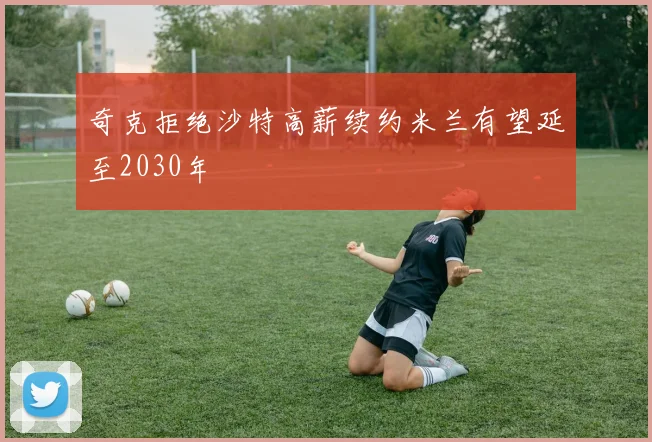 奇克拒绝沙特高薪续约米兰有望延至2030年