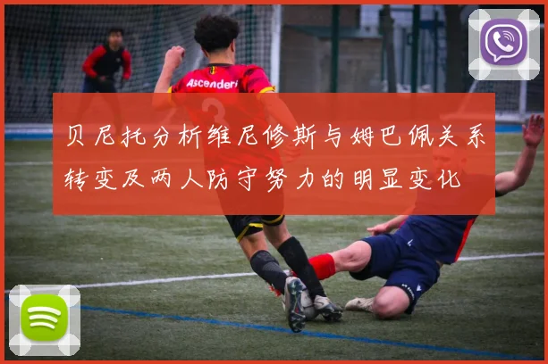 贝尼托分析维尼修斯与姆巴佩关系转变及两人防守努力的明显变化