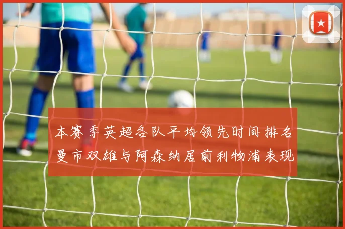 本赛季英超各队平均领先时间排名曼市双雄与阿森纳居前利物浦表现稍逊