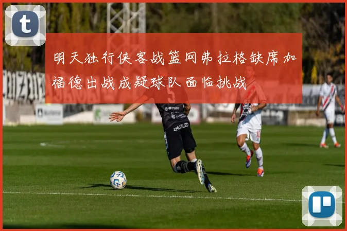 明天独行侠客战篮网弗拉格缺席加福德出战成疑球队面临挑战