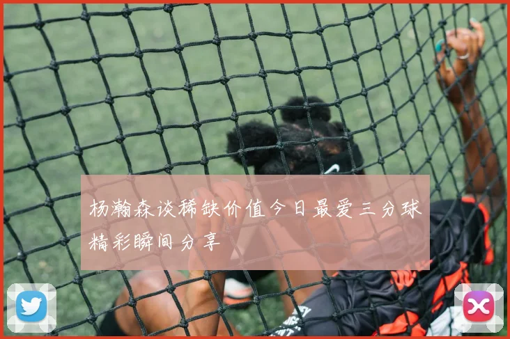 杨瀚森谈稀缺价值今日最爱三分球精彩瞬间分享