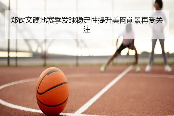 郑钦文硬地赛季发球稳定性提升美网前景再受关注（BOYUSPORTS）